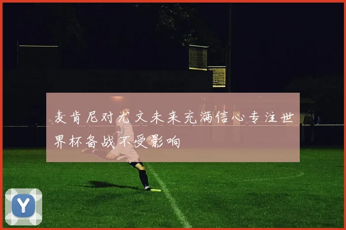 麦肯尼对尤文未来充满信心专注世界杯备战不受影响