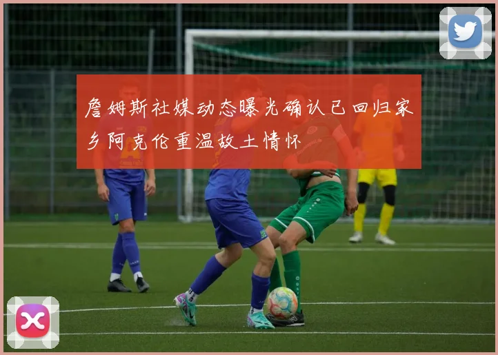 詹姆斯社媒动态曝光确认已回归家乡阿克伦重温故土情怀