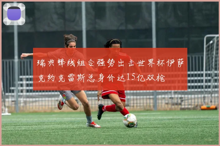 瑞典锋线组合强势出击世界杯伊萨克约克雷斯总身价达15亿双枪