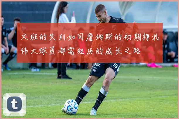文班的失利如同詹姆斯的初期挣扎伟大球员都需经历的成长之路