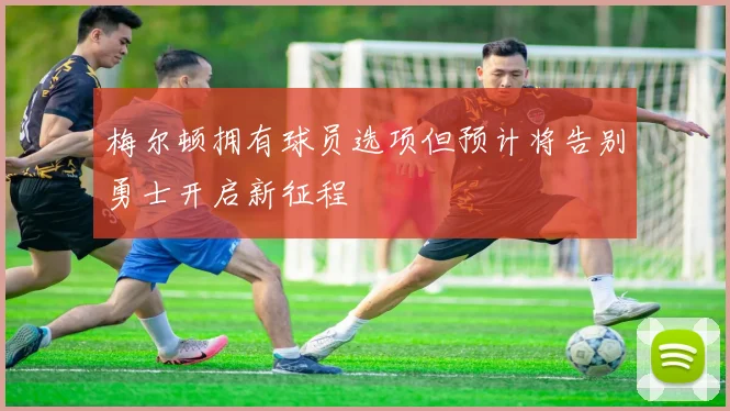 梅尔顿拥有球员选项但预计将告别勇士开启新征程