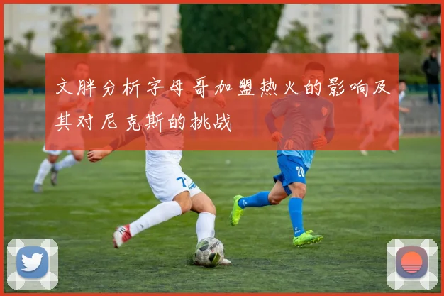 文胖分析字母哥加盟热火的影响及其对尼克斯的挑战