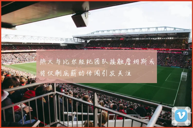 热火与比尔经纪团队接触詹姆斯或将仅剩底薪的传闻引发关注