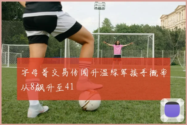 字母哥交易传闻升温绿军接手概率从8飙升至41