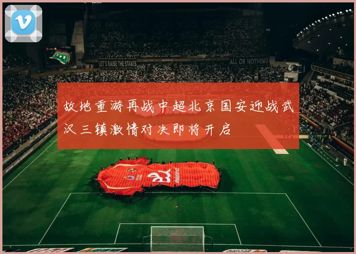 故地重游再战中超北京国安迎战武汉三镇激情对决即将开启