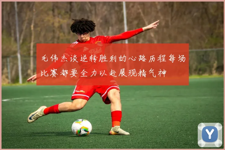 毛伟杰谈逆转胜利的心路历程每场比赛都要全力以赴展现精气神