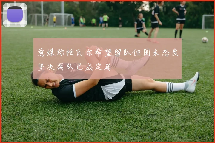 意媒称帕瓦尔希望留队但国米态度坚决离队已成定局